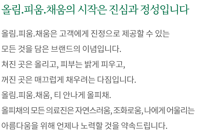 올림.피움.채움의 시작은 진심과 정성입니다. 올림.피움.채움은 고객에게 진정으로 제공할 수 있는 모든 것을 담은 브랜드의 이념입니다. 쳐진 곳은 올리고, 피부는 밝게 피우고, 꺼진 곳은 매끄럽게 채우려는 다짐입니다. 올림.피움.채움, 티 안나게 올피채. 올피채의 모든 의료진은 자연스러움, 조화로움, 나에게 어울리는 아름다움을 위해 언제나 노력할 것을 약속드립니다.